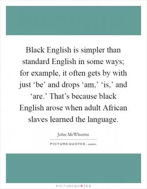 Black English is simpler than standard English in some ways; for example, it often gets by with just ‘be’ and drops ‘am,’ ‘is,’ and ‘are.’ That’s because black English arose when adult African slaves learned the language Picture Quote #1