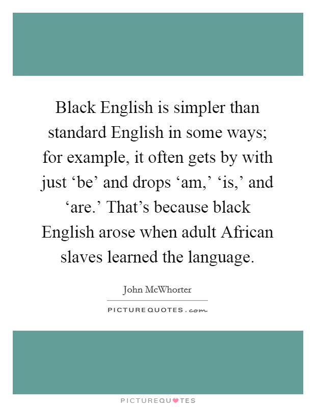 Black English is simpler than standard English in some ways; for example, it often gets by with just ‘be' and drops ‘am,' ‘is,' and ‘are.' That's because black English arose when adult African slaves learned the language. Picture Quote #1