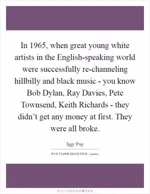 In 1965, when great young white artists in the English-speaking world were successfully re-channeling hillbilly and black music - you know Bob Dylan, Ray Davies, Pete Townsend, Keith Richards - they didn’t get any money at first. They were all broke Picture Quote #1