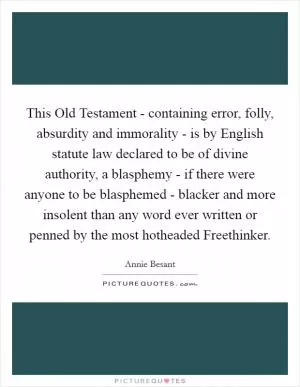 This Old Testament - containing error, folly, absurdity and immorality - is by English statute law declared to be of divine authority, a blasphemy - if there were anyone to be blasphemed - blacker and more insolent than any word ever written or penned by the most hotheaded Freethinker Picture Quote #1