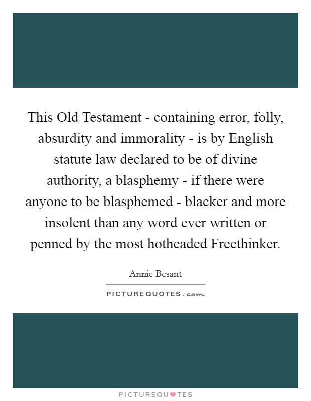 This Old Testament - containing error, folly, absurdity and immorality - is by English statute law declared to be of divine authority, a blasphemy - if there were anyone to be blasphemed - blacker and more insolent than any word ever written or penned by the most hotheaded Freethinker. Picture Quote #1