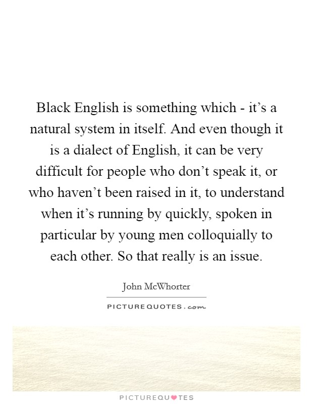Black English is something which - it's a natural system in itself. And even though it is a dialect of English, it can be very difficult for people who don't speak it, or who haven't been raised in it, to understand when it's running by quickly, spoken in particular by young men colloquially to each other. So that really is an issue. Picture Quote #1