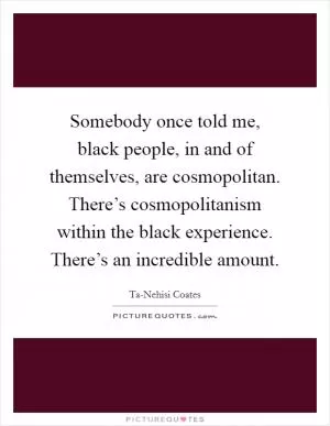 Somebody once told me, black people, in and of themselves, are cosmopolitan. There’s cosmopolitanism within the black experience. There’s an incredible amount Picture Quote #1