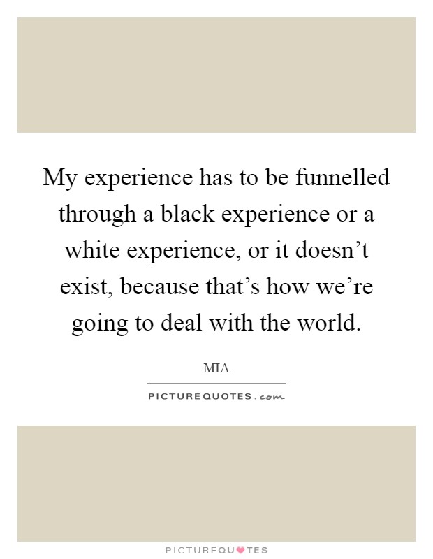 My experience has to be funnelled through a black experience or a white experience, or it doesn't exist, because that's how we're going to deal with the world. Picture Quote #1