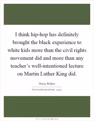 I think hip-hop has definitely brought the black experience to white kids more than the civil rights movement did and more than any teacher’s well-intentioned lecture on Martin Luther King did Picture Quote #1