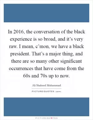 In 2016, the conversation of the black experience is so broad, and it’s very raw. I mean, c’mon, we have a black president. That’s a major thing, and there are so many other significant occurrences that have come from the  60s and  70s up to now Picture Quote #1