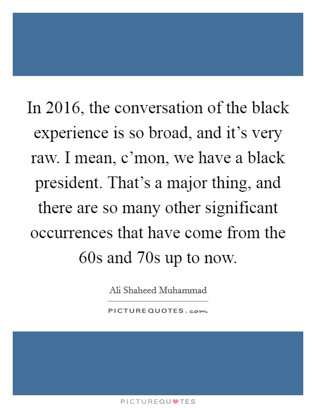 In 2016, the conversation of the black experience is so broad, and it's very raw. I mean, c'mon, we have a black president. That's a major thing, and there are so many other significant occurrences that have come from the  60s and  70s up to now. Picture Quote #1