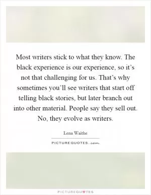 Most writers stick to what they know. The black experience is our experience, so it’s not that challenging for us. That’s why sometimes you’ll see writers that start off telling black stories, but later branch out into other material. People say they sell out. No, they evolve as writers Picture Quote #1