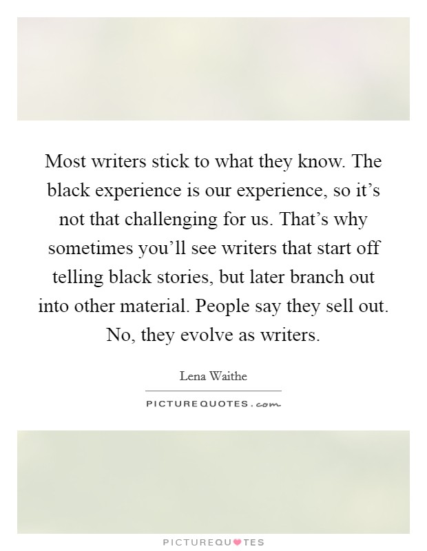 Most writers stick to what they know. The black experience is our experience, so it's not that challenging for us. That's why sometimes you'll see writers that start off telling black stories, but later branch out into other material. People say they sell out. No, they evolve as writers. Picture Quote #1
