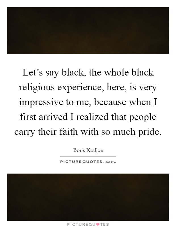 Let's say black, the whole black religious experience, here, is very impressive to me, because when I first arrived I realized that people carry their faith with so much pride. Picture Quote #1