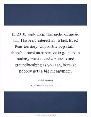 In 2010, aside from that niche of music that I have no interest in - Black Eyed Peas territory, disposable pop stuff - there’s almost an incentive to go back to making music as adventurous and groundbreaking as you can, because nobody gets a big hit anymore Picture Quote #1