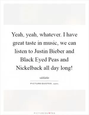 Yeah, yeah, whatever. I have great taste in music, we can listen to Justin Bieber and Black Eyed Peas and Nickelback all day long! Picture Quote #1