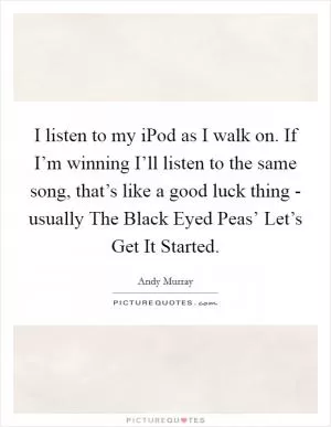 I listen to my iPod as I walk on. If I’m winning I’ll listen to the same song, that’s like a good luck thing - usually The Black Eyed Peas’ Let’s Get It Started Picture Quote #1