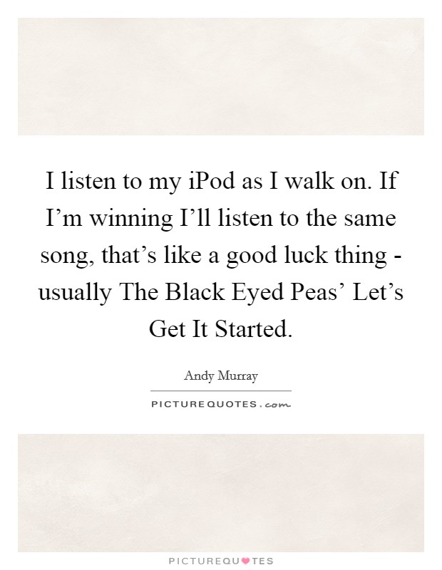 I listen to my iPod as I walk on. If I'm winning I'll listen to the same song, that's like a good luck thing - usually The Black Eyed Peas' Let's Get It Started. Picture Quote #1