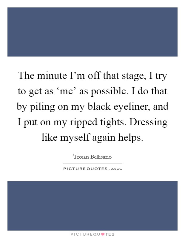 The minute I'm off that stage, I try to get as ‘me' as possible. I do that by piling on my black eyeliner, and I put on my ripped tights. Dressing like myself again helps. Picture Quote #1