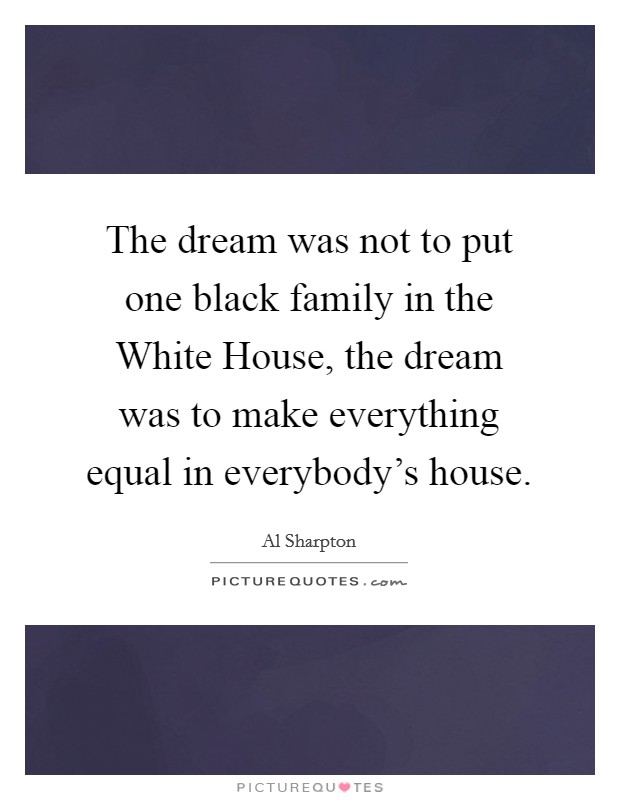 The dream was not to put one black family in the White House, the dream was to make everything equal in everybody's house. Picture Quote #1