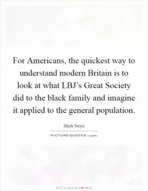 For Americans, the quickest way to understand modern Britain is to look at what LBJ’s Great Society did to the black family and imagine it applied to the general population Picture Quote #1