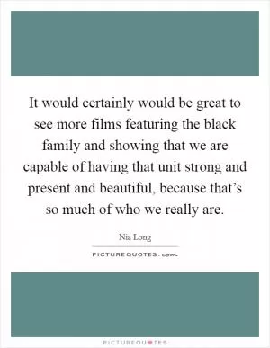 It would certainly would be great to see more films featuring the black family and showing that we are capable of having that unit strong and present and beautiful, because that’s so much of who we really are Picture Quote #1