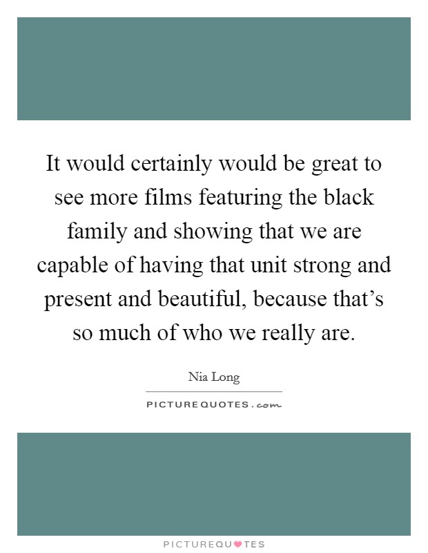 It would certainly would be great to see more films featuring the black family and showing that we are capable of having that unit strong and present and beautiful, because that's so much of who we really are. Picture Quote #1