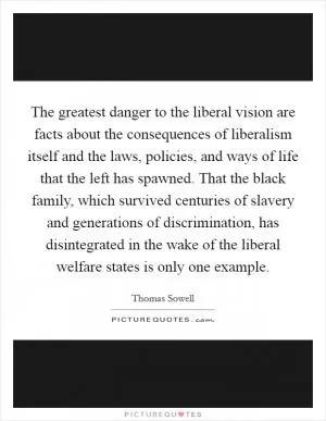 The greatest danger to the liberal vision are facts about the consequences of liberalism itself and the laws, policies, and ways of life that the left has spawned. That the black family, which survived centuries of slavery and generations of discrimination, has disintegrated in the wake of the liberal welfare states is only one example Picture Quote #1