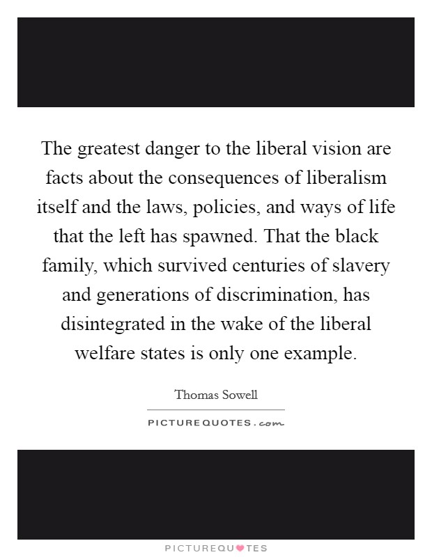 The greatest danger to the liberal vision are facts about the consequences of liberalism itself and the laws, policies, and ways of life that the left has spawned. That the black family, which survived centuries of slavery and generations of discrimination, has disintegrated in the wake of the liberal welfare states is only one example. Picture Quote #1