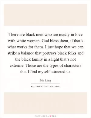 There are black men who are madly in love with white women. God bless them, if that’s what works for them. I just hope that we can strike a balance that portrays black folks and the black family in a light that’s not extreme. Those are the types of characters that I find myself attracted to Picture Quote #1