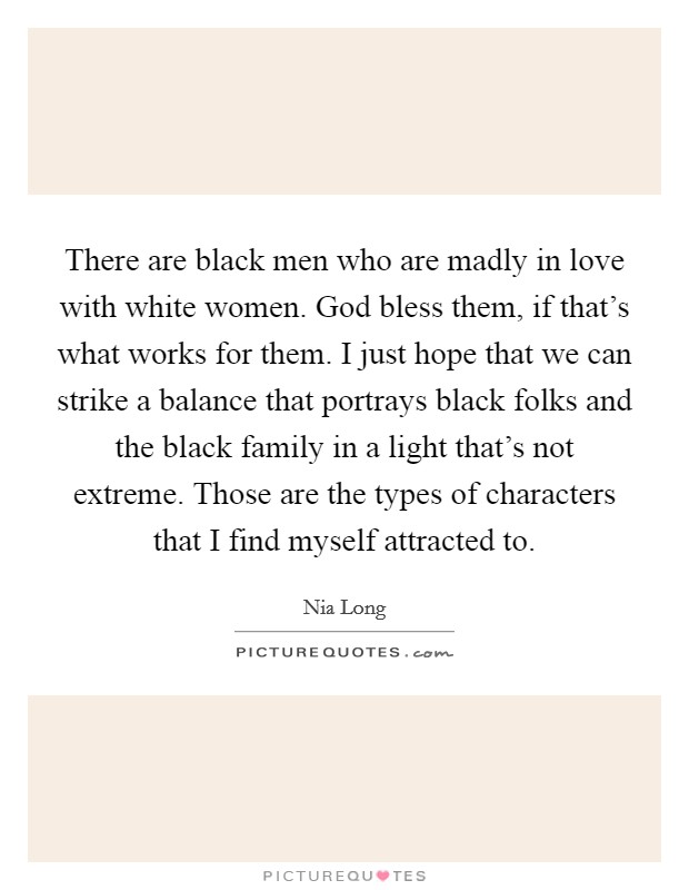 There are black men who are madly in love with white women. God bless them, if that's what works for them. I just hope that we can strike a balance that portrays black folks and the black family in a light that's not extreme. Those are the types of characters that I find myself attracted to. Picture Quote #1
