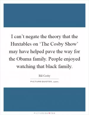 I can’t negate the theory that the Huxtables on ‘The Cosby Show’ may have helped pave the way for the Obama family. People enjoyed watching that black family Picture Quote #1