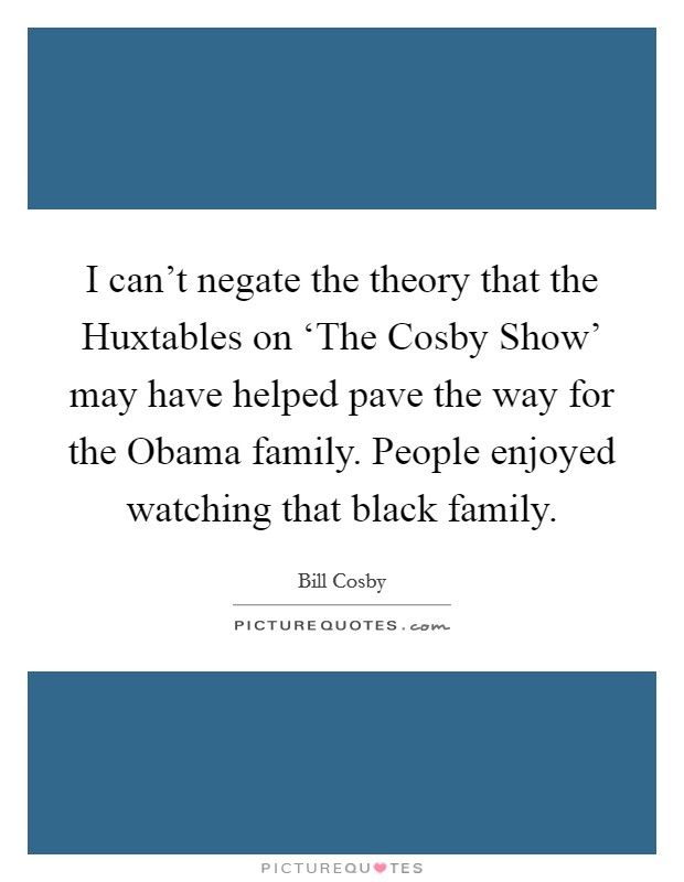 I can't negate the theory that the Huxtables on ‘The Cosby Show' may have helped pave the way for the Obama family. People enjoyed watching that black family. Picture Quote #1
