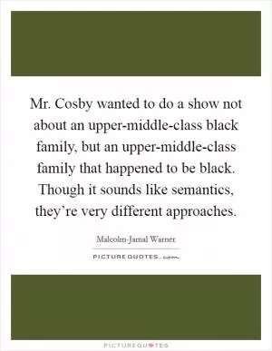 Mr. Cosby wanted to do a show not about an upper-middle-class black family, but an upper-middle-class family that happened to be black. Though it sounds like semantics, they’re very different approaches Picture Quote #1