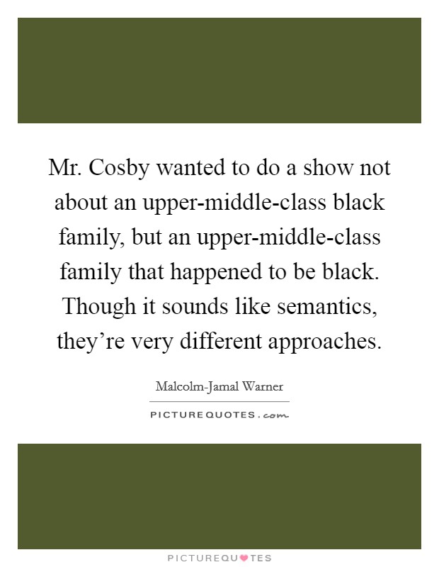 Mr. Cosby wanted to do a show not about an upper-middle-class black family, but an upper-middle-class family that happened to be black. Though it sounds like semantics, they're very different approaches. Picture Quote #1
