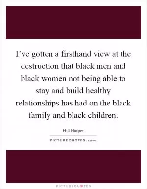 I’ve gotten a firsthand view at the destruction that black men and black women not being able to stay and build healthy relationships has had on the black family and black children Picture Quote #1