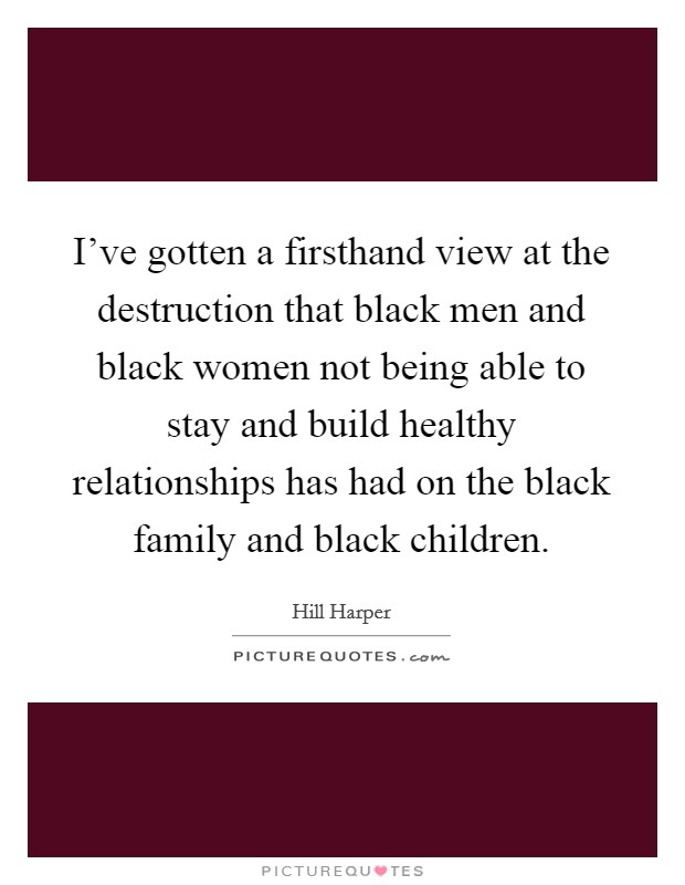 I've gotten a firsthand view at the destruction that black men and black women not being able to stay and build healthy relationships has had on the black family and black children. Picture Quote #1