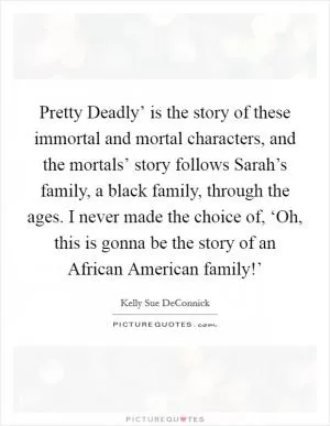 Pretty Deadly’ is the story of these immortal and mortal characters, and the mortals’ story follows Sarah’s family, a black family, through the ages. I never made the choice of, ‘Oh, this is gonna be the story of an African American family!’ Picture Quote #1