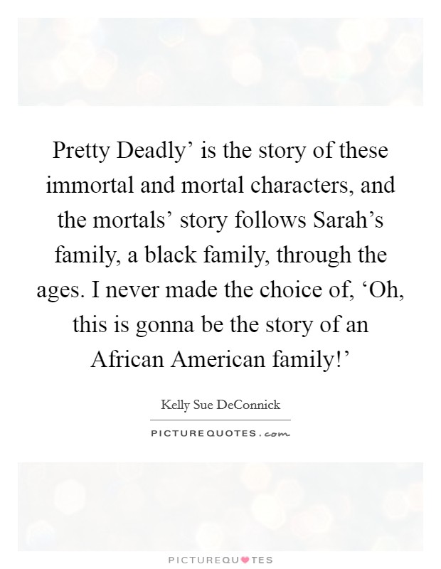 Pretty Deadly' is the story of these immortal and mortal characters, and the mortals' story follows Sarah's family, a black family, through the ages. I never made the choice of, ‘Oh, this is gonna be the story of an African American family!' Picture Quote #1