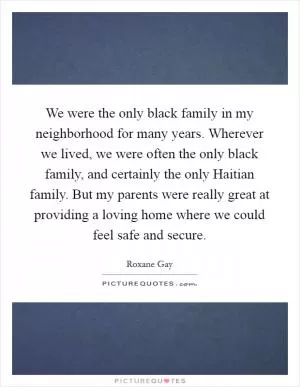 We were the only black family in my neighborhood for many years. Wherever we lived, we were often the only black family, and certainly the only Haitian family. But my parents were really great at providing a loving home where we could feel safe and secure Picture Quote #1