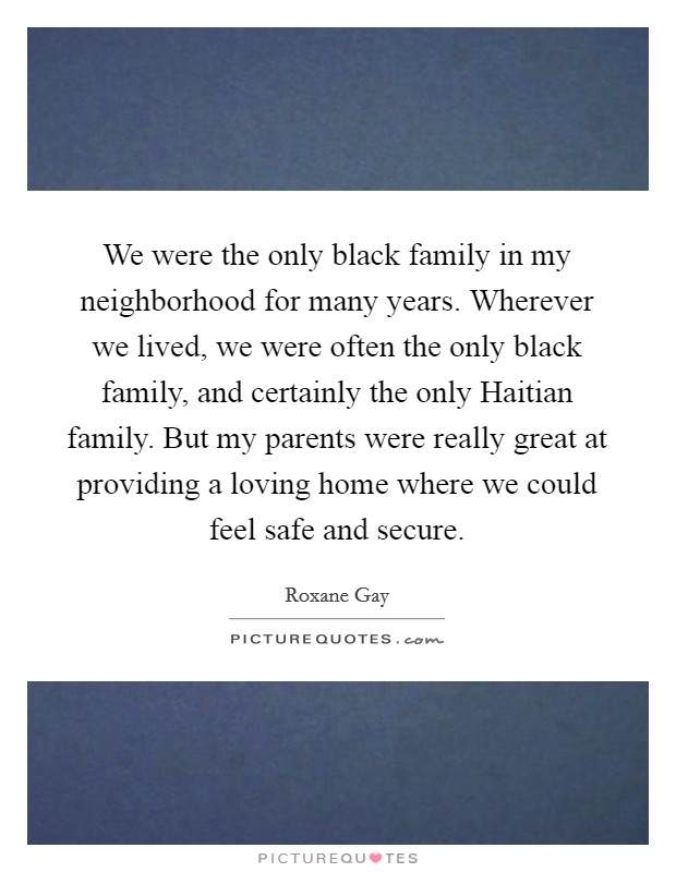 We were the only black family in my neighborhood for many years. Wherever we lived, we were often the only black family, and certainly the only Haitian family. But my parents were really great at providing a loving home where we could feel safe and secure. Picture Quote #1