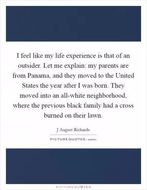 I feel like my life experience is that of an outsider. Let me explain: my parents are from Panama, and they moved to the United States the year after I was born. They moved into an all-white neighborhood, where the previous black family had a cross burned on their lawn Picture Quote #1