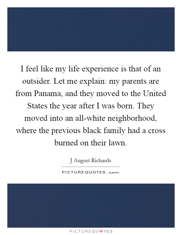 I feel like my life experience is that of an outsider. Let me explain: my parents are from Panama, and they moved to the United States the year after I was born. They moved into an all-white neighborhood, where the previous black family had a cross burned on their lawn. Picture Quote #1