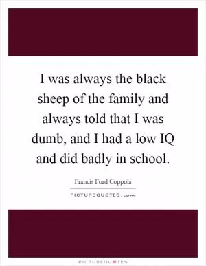 I was always the black sheep of the family and always told that I was dumb, and I had a low IQ and did badly in school Picture Quote #1