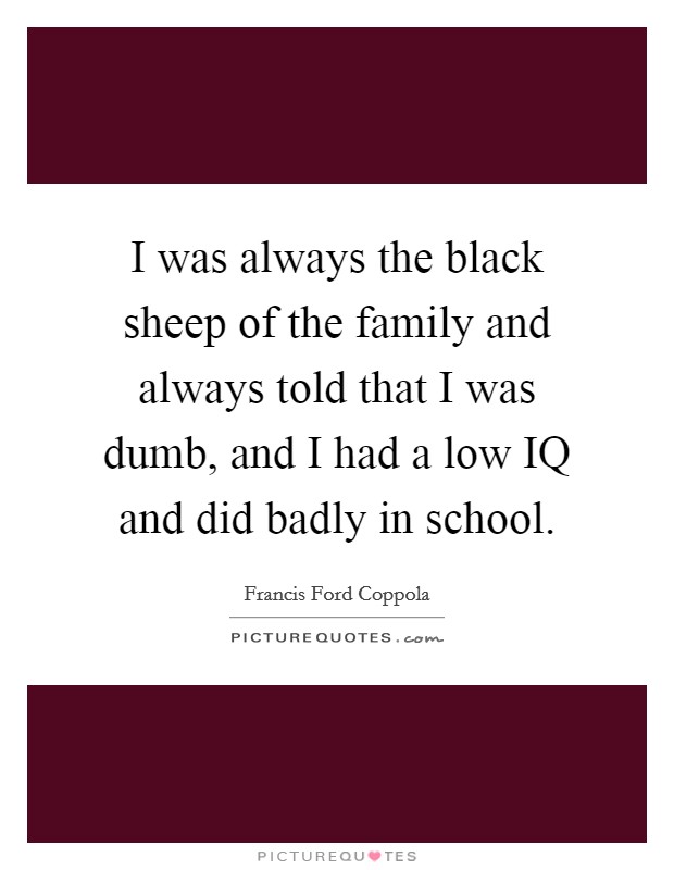 I was always the black sheep of the family and always told that I was dumb, and I had a low IQ and did badly in school. Picture Quote #1