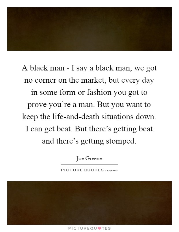 A black man - I say a black man, we got no corner on the market, but every day in some form or fashion you got to prove you're a man. But you want to keep the life-and-death situations down. I can get beat. But there's getting beat and there's getting stomped. Picture Quote #1