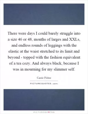 There were days I could barely struggle into a size 46 or 48, months of larges and XXLs, and endless rounds of leggings with the elastic at the waist stretched to its limit and beyond - topped with the fashion equivalent of a tea cozy. And always black, because I was in mourning for my slimmer self Picture Quote #1