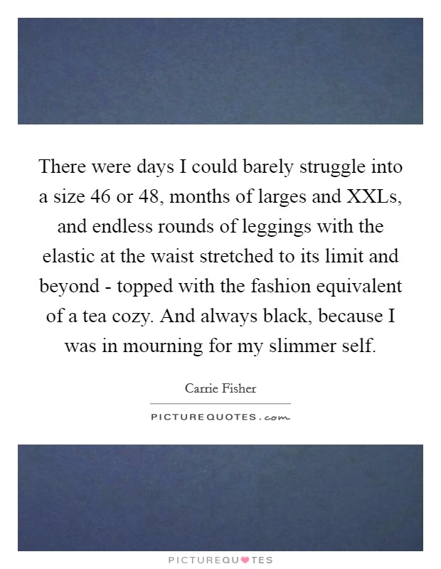 There were days I could barely struggle into a size 46 or 48, months of larges and XXLs, and endless rounds of leggings with the elastic at the waist stretched to its limit and beyond - topped with the fashion equivalent of a tea cozy. And always black, because I was in mourning for my slimmer self. Picture Quote #1