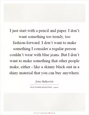 I just start with a pencil and paper. I don’t want something too trendy, too fashion-forward. I don’t want to make something I consider a regular person couldn’t wear with blue jeans. But I don’t want to make something that other people make, either - like a skinny black suit in a shiny material that you can buy anywhere Picture Quote #1