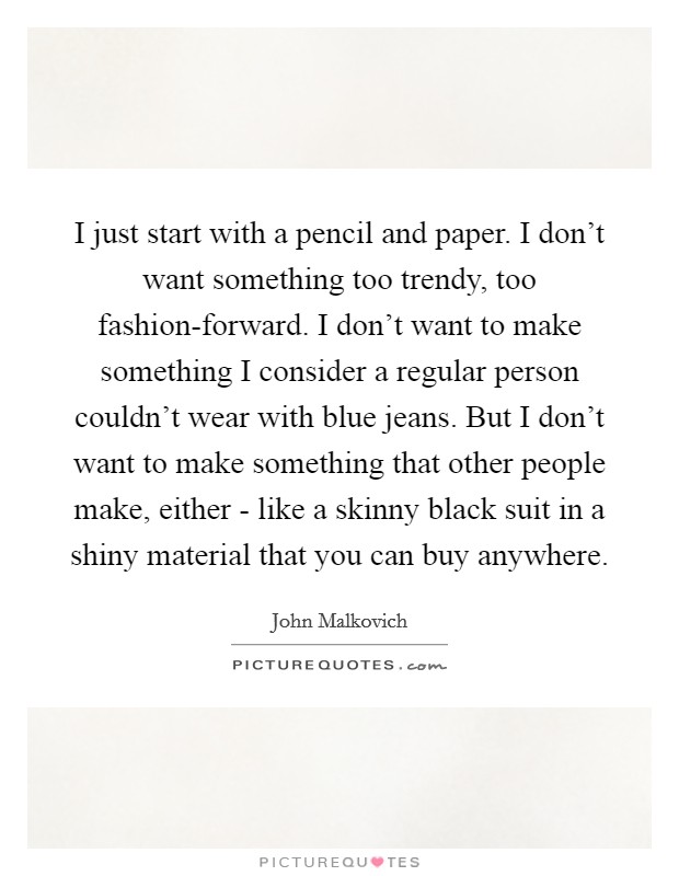 I just start with a pencil and paper. I don't want something too trendy, too fashion-forward. I don't want to make something I consider a regular person couldn't wear with blue jeans. But I don't want to make something that other people make, either - like a skinny black suit in a shiny material that you can buy anywhere. Picture Quote #1