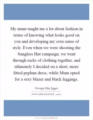 My mum taught me a lot about fashion in terms of knowing what looks good on you and developing my own sense of style. Even when we were shooting the Sunglass Hut campaign, we went through racks of clothing together, and ultimately I decided on a short, more fitted peplum dress, while Mum opted for a sexy blazer and black leggings Picture Quote #1