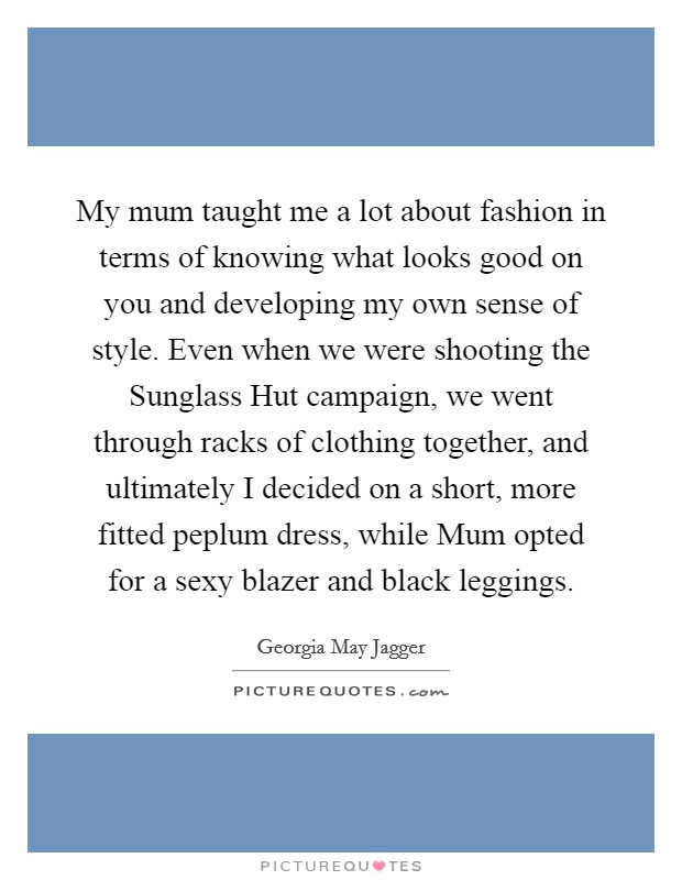 My mum taught me a lot about fashion in terms of knowing what looks good on you and developing my own sense of style. Even when we were shooting the Sunglass Hut campaign, we went through racks of clothing together, and ultimately I decided on a short, more fitted peplum dress, while Mum opted for a sexy blazer and black leggings. Picture Quote #1