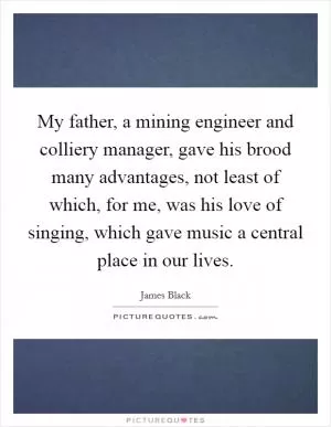 My father, a mining engineer and colliery manager, gave his brood many advantages, not least of which, for me, was his love of singing, which gave music a central place in our lives Picture Quote #1
