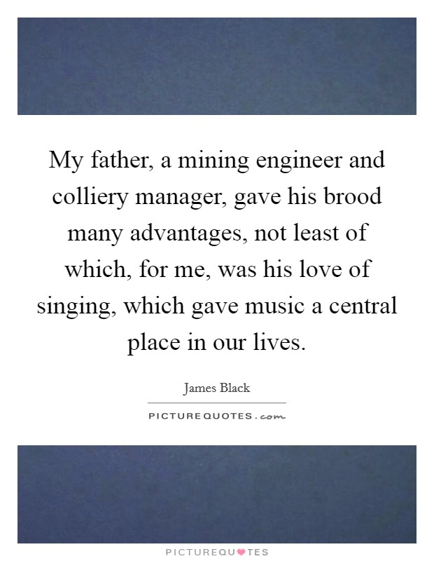 My father, a mining engineer and colliery manager, gave his brood many advantages, not least of which, for me, was his love of singing, which gave music a central place in our lives. Picture Quote #1